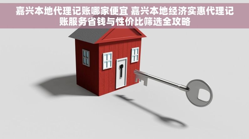 嘉兴本地代理记账哪家便宜 嘉兴本地经济实惠代理记账服务省钱与性价比筛选全攻略