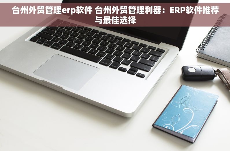 台州外贸管理erp软件 台州外贸管理利器：ERP软件推荐与最佳选择