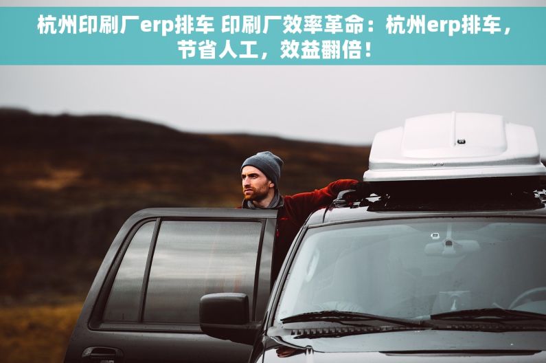 杭州印刷厂erp排车 印刷厂效率革命：杭州erp排车，节省人工，效益翻倍！