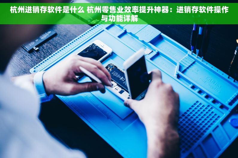杭州进销存软件是什么 杭州零售业效率提升神器：进销存软件操作与功能详解