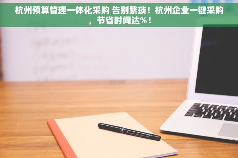 杭州预算管理一体化采购 告别繁琐！杭州企业一键采购，节省时间达%！