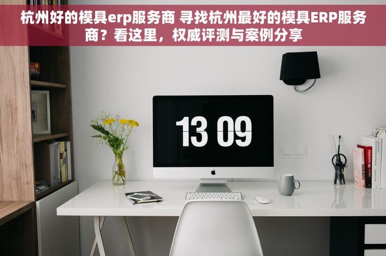 杭州好的模具erp服务商 寻找杭州最好的模具ERP服务商？看这里，权威评测与案例分享