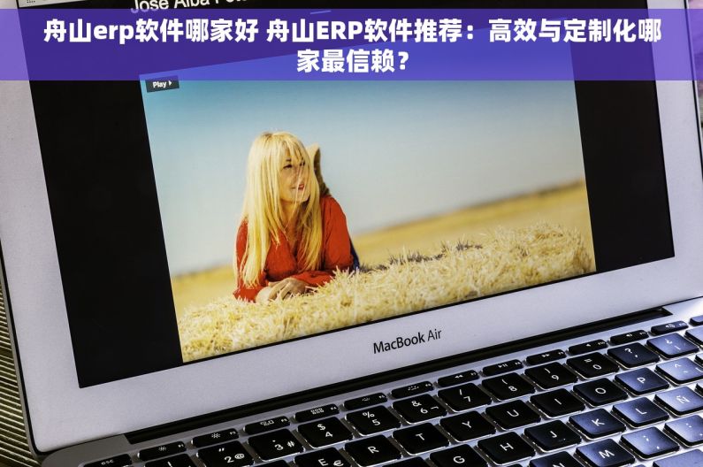 舟山erp软件哪家好 舟山ERP软件推荐：高效与定制化哪家最信赖？
