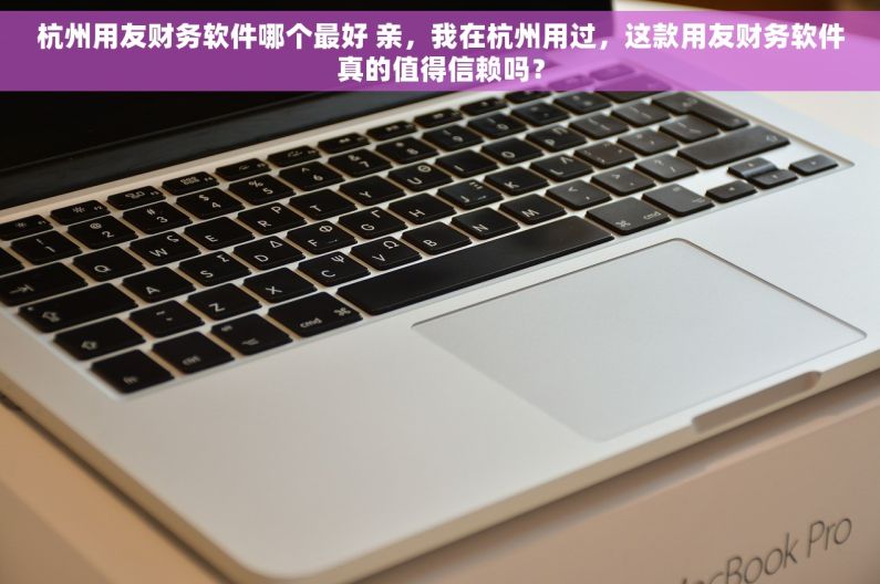 杭州用友财务软件哪个最好 亲，我在杭州用过，这款用友财务软件真的值得信赖吗？
