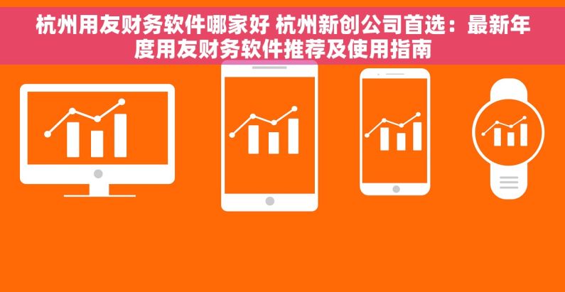 杭州用友财务软件哪家好 杭州新创公司首选：最新年度用友财务软件推荐及使用指南