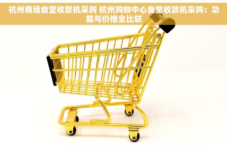 杭州商场食堂收款机采购 杭州购物中心食堂收款机采购：功能与价格全比较