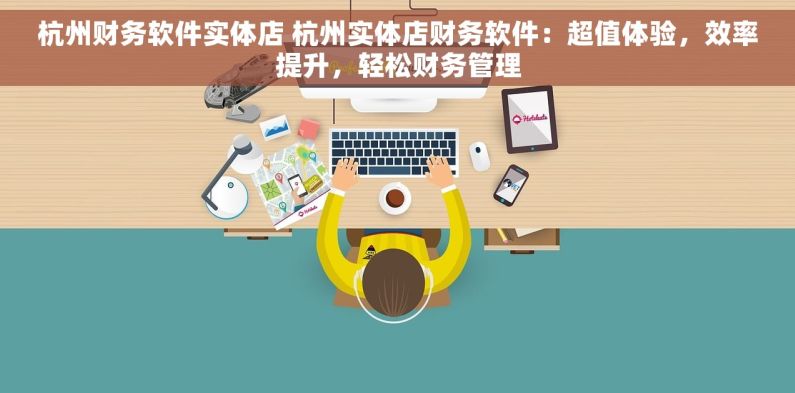 杭州财务软件实体店 杭州实体店财务软件：超值体验，效率提升，轻松财务管理