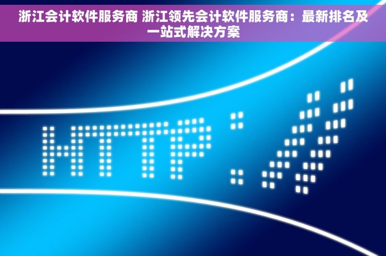 浙江会计软件服务商 浙江领先会计软件服务商：最新排名及一站式解决方案
