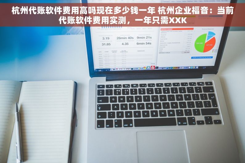 杭州代账软件费用高吗现在多少钱一年 杭州企业福音：当前代账软件费用实测，一年只需XXK