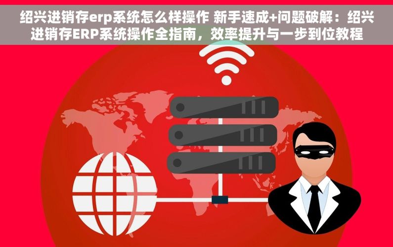 绍兴进销存erp系统怎么样操作 新手速成+问题破解：绍兴进销存ERP系统操作全指南，效率提升与一步到位教程
