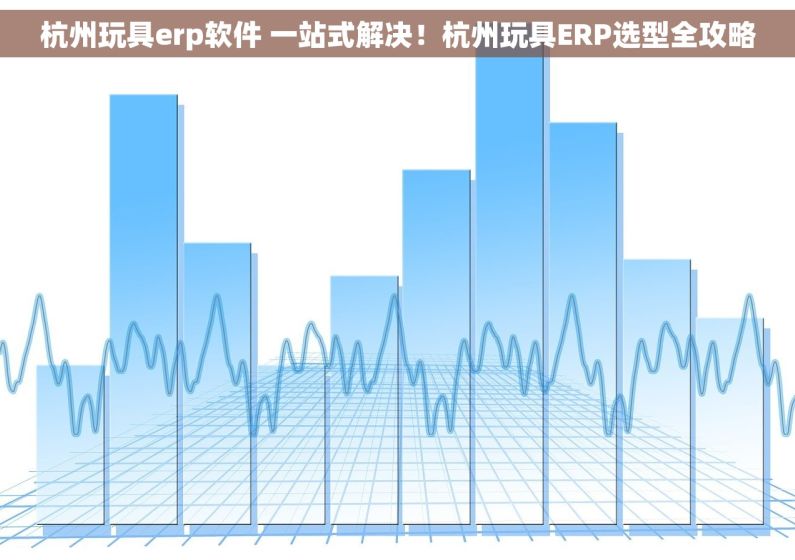 杭州玩具erp软件 一站式解决！杭州玩具ERP选型全攻略