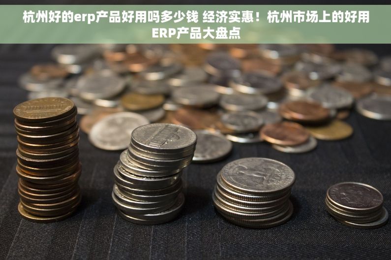 杭州好的erp产品好用吗多少钱 经济实惠！杭州市场上的好用ERP产品大盘点
