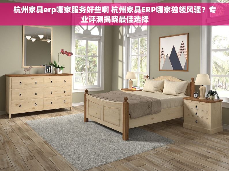 杭州家具erp哪家服务好些啊 杭州家具ERP哪家独领风骚？专业评测揭晓最佳选择