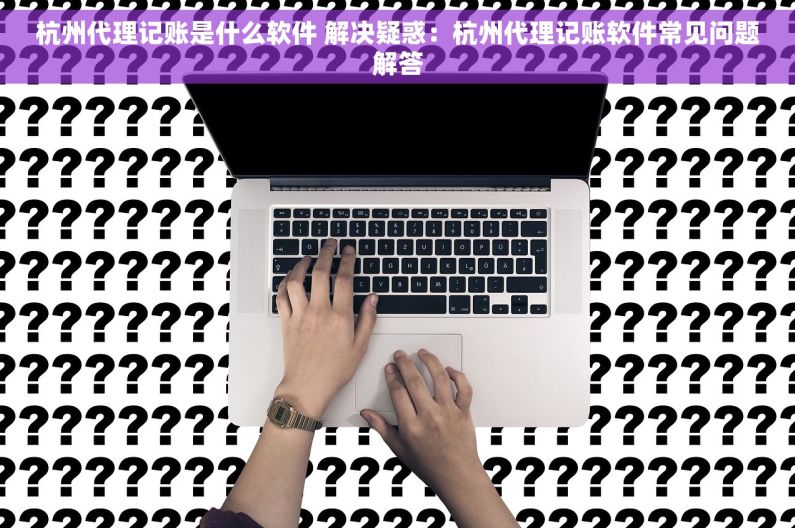 杭州代理记账是什么软件 解决疑惑：杭州代理记账软件常见问题解答