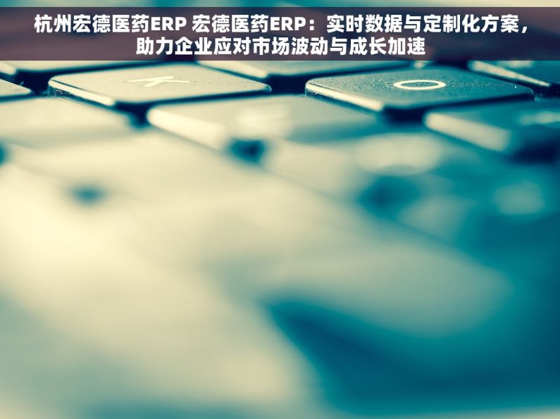 杭州宏德医药ERP 宏德医药ERP：实时数据与定制化方案，助力企业应对市场波动与成长加速