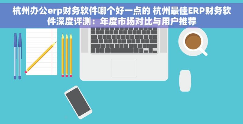 杭州办公erp财务软件哪个好一点的 杭州最佳ERP财务软件深度评测：年度市场对比与用户推荐