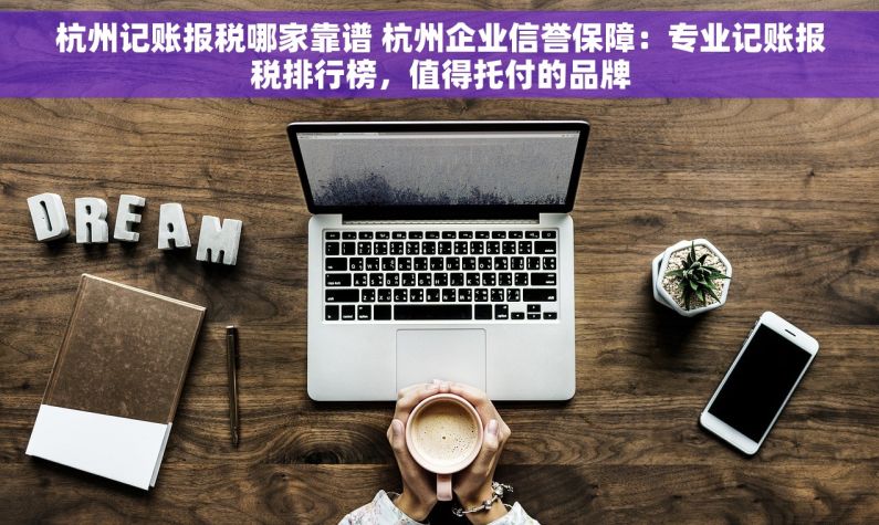 杭州记账报税哪家靠谱 杭州企业信誉保障：专业记账报税排行榜，值得托付的品牌