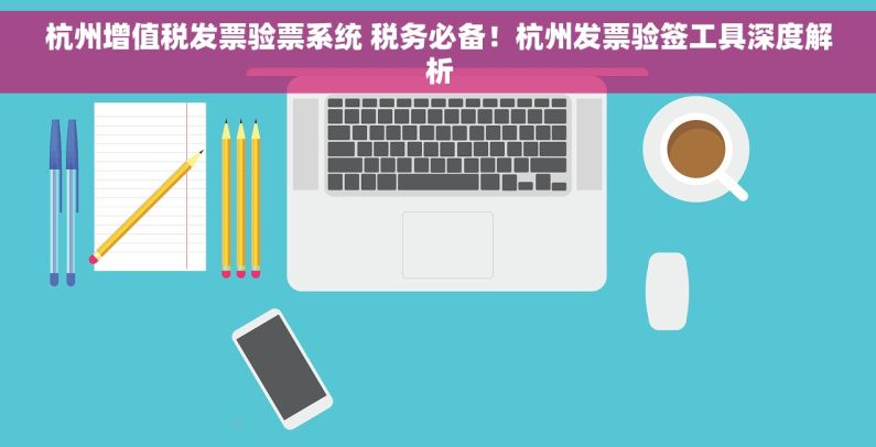 杭州增值税发票验票系统 税务必备！杭州发票验签工具深度解析