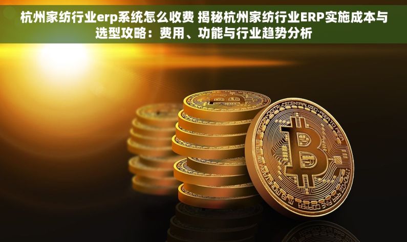 杭州家纺行业erp系统怎么收费 揭秘杭州家纺行业ERP实施成本与选型攻略：费用、功能与行业趋势分析