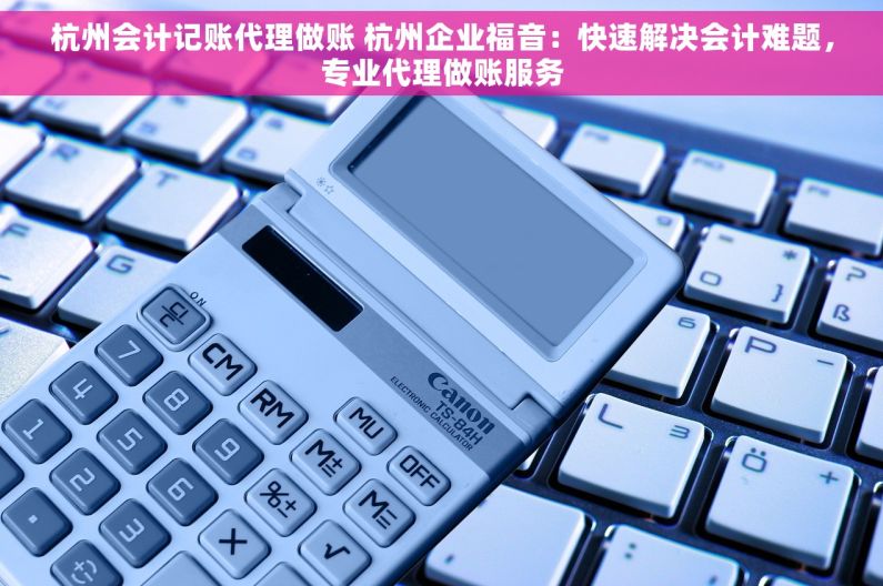 杭州会计记账代理做账 杭州企业福音：快速解决会计难题，专业代理做账服务