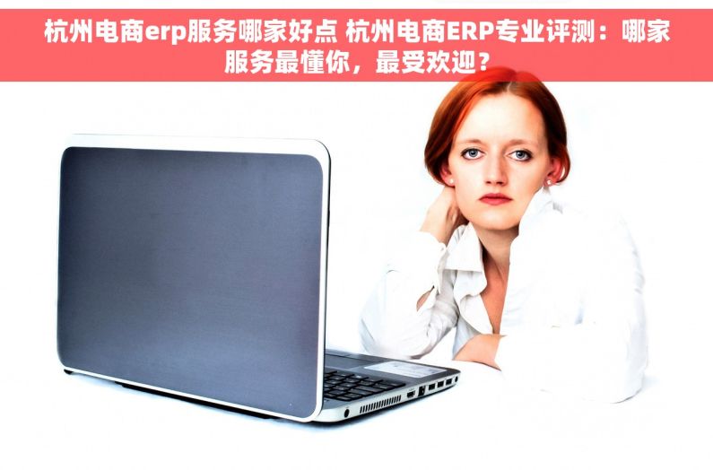 杭州电商erp服务哪家好点 杭州电商ERP专业评测：哪家服务最懂你，最受欢迎？