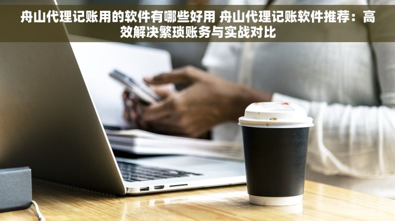 舟山代理记账用的软件有哪些好用 舟山代理记账软件推荐：高效解决繁琐账务与实战对比