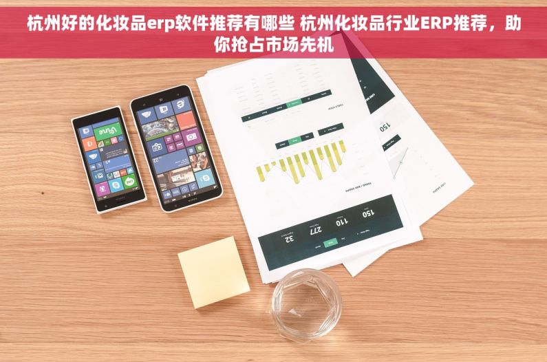 杭州好的化妆品erp软件推荐有哪些 杭州化妆品行业ERP推荐，助你抢占市场先机