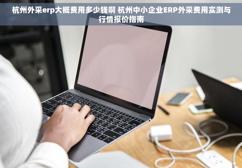 杭州外采erp大概费用多少钱啊 杭州中小企业ERP外采费用实测与行情报价指南