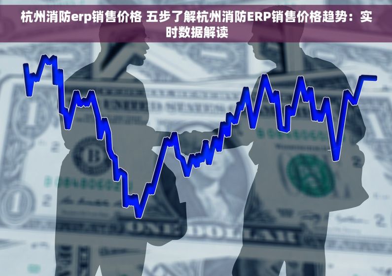 杭州消防erp销售价格 五步了解杭州消防ERP销售价格趋势：实时数据解读