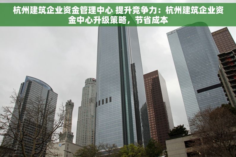 杭州建筑企业资金管理中心 提升竞争力：杭州建筑企业资金中心升级策略，节省成本