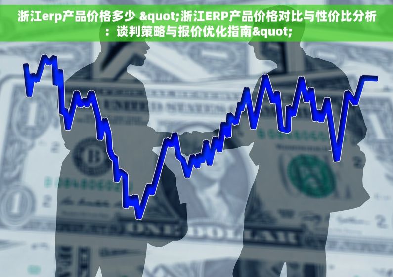 浙江erp产品价格多少 "浙江ERP产品价格对比与性价比分析：谈判策略与报价优化指南"