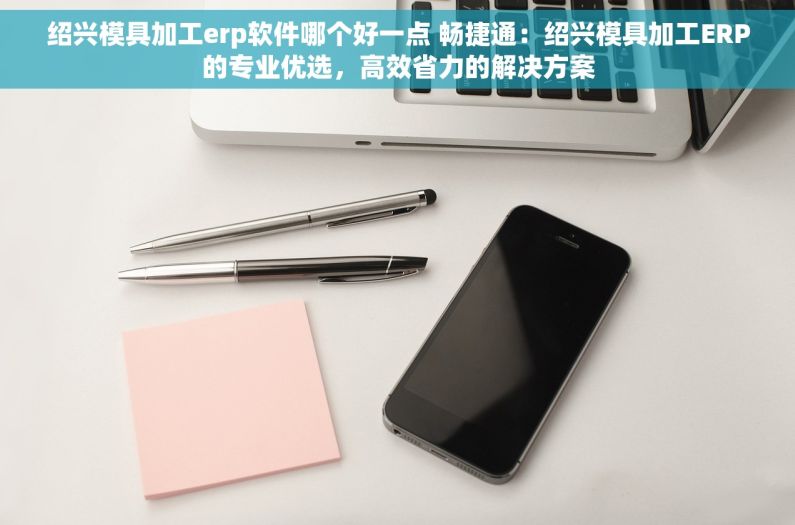绍兴模具加工erp软件哪个好一点 畅捷通：绍兴模具加工ERP的专业优选，高效省力的解决方案