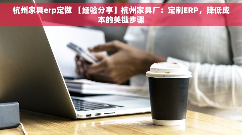 杭州家具erp定做 【经验分享】杭州家具厂：定制ERP，降低成本的关键步骤