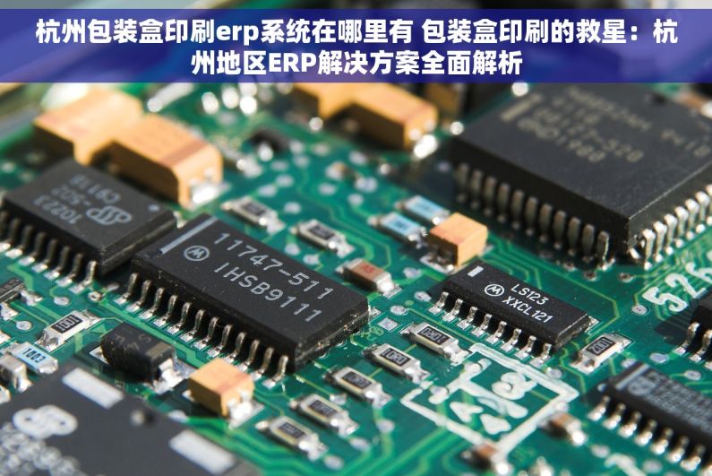 杭州包装盒印刷erp系统在哪里有 包装盒印刷的救星：杭州地区ERP解决方案全面解析