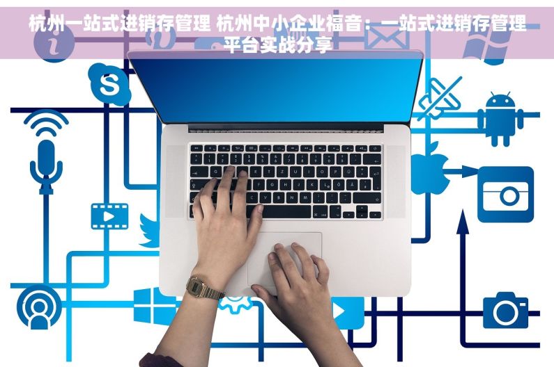 杭州一站式进销存管理 杭州中小企业福音：一站式进销存管理平台实战分享