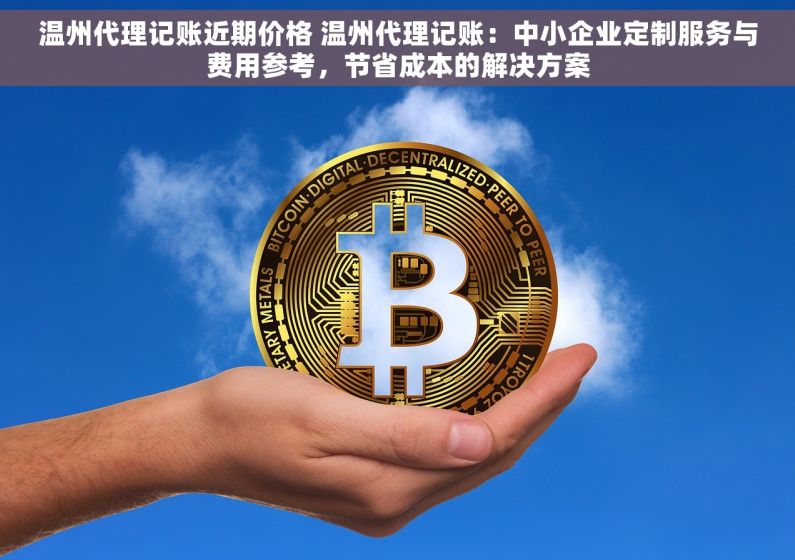 温州代理记账近期价格 温州代理记账：中小企业定制服务与费用参考，节省成本的解决方案