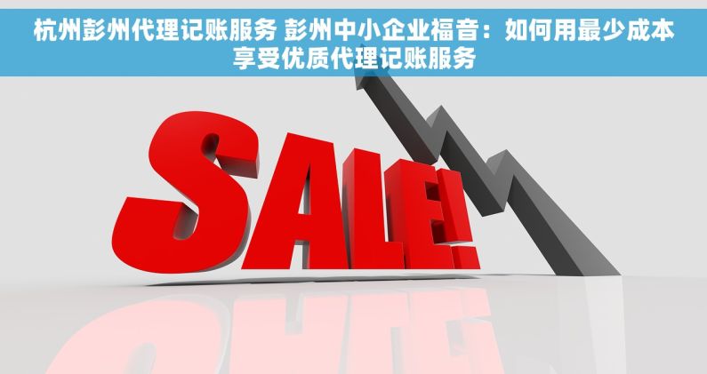 杭州彭州代理记账服务 彭州中小企业福音：如何用最少成本享受优质代理记账服务