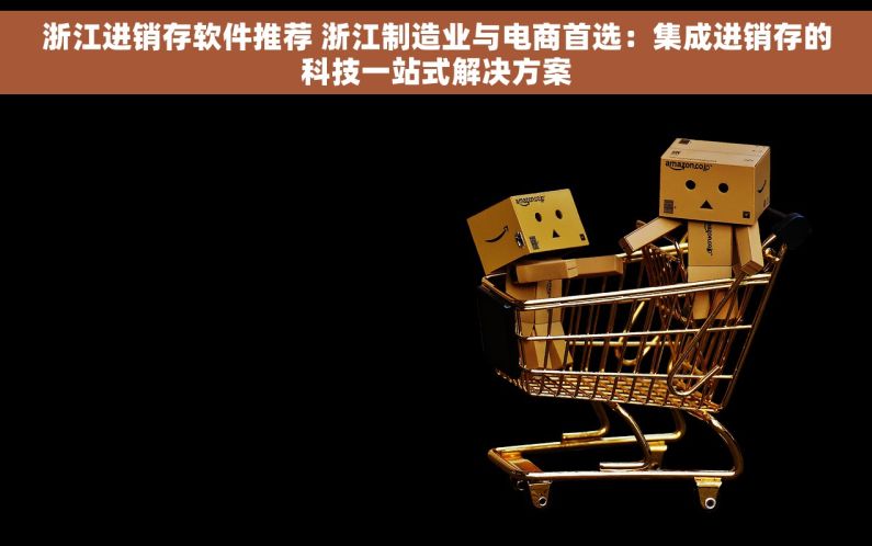 浙江进销存软件推荐 浙江制造业与电商首选：集成进销存的科技一站式解决方案