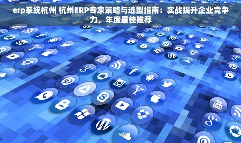 erp系统杭州 杭州ERP专家策略与选型指南：实战提升企业竞争力，年度最佳推荐