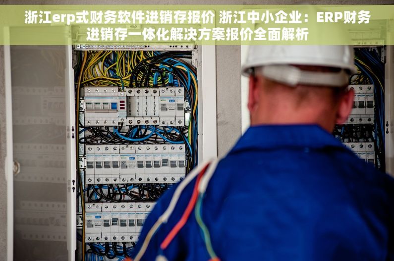 浙江erp式财务软件进销存报价 浙江中小企业：ERP财务进销存一体化解决方案报价全面解析