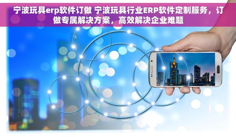 宁波玩具erp软件订做 宁波玩具行业ERP软件定制服务，订做专属解决方案，高效解决企业难题