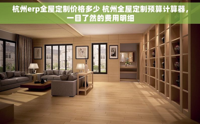 杭州erp全屋定制价格多少 杭州全屋定制预算计算器，一目了然的费用明细