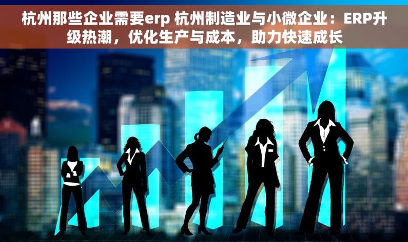 杭州那些企业需要erp 杭州制造业与小微企业：ERP升级热潮，优化生产与成本，助力快速成长