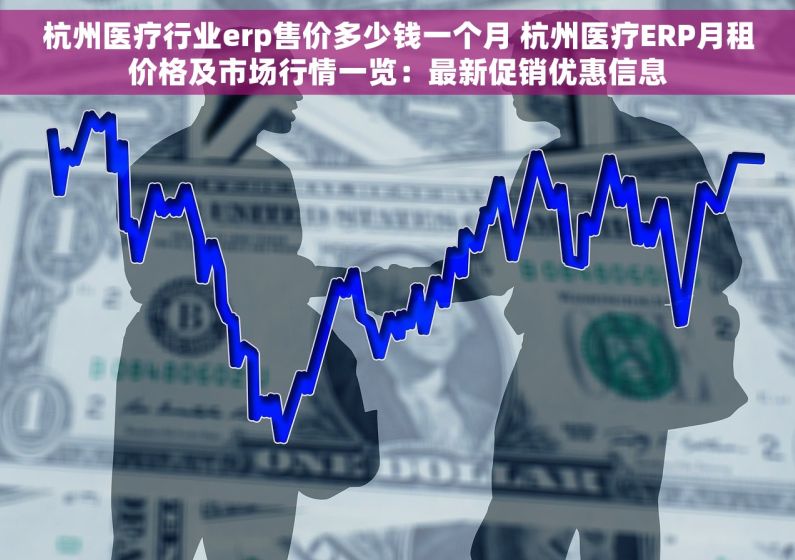 杭州医疗行业erp售价多少钱一个月 杭州医疗ERP月租价格及市场行情一览：最新促销优惠信息