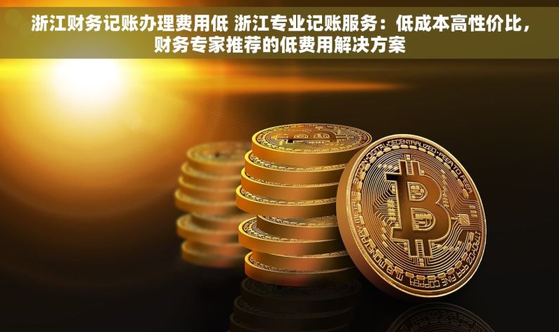 浙江财务记账办理费用低 浙江专业记账服务：低成本高性价比，财务专家推荐的低费用解决方案