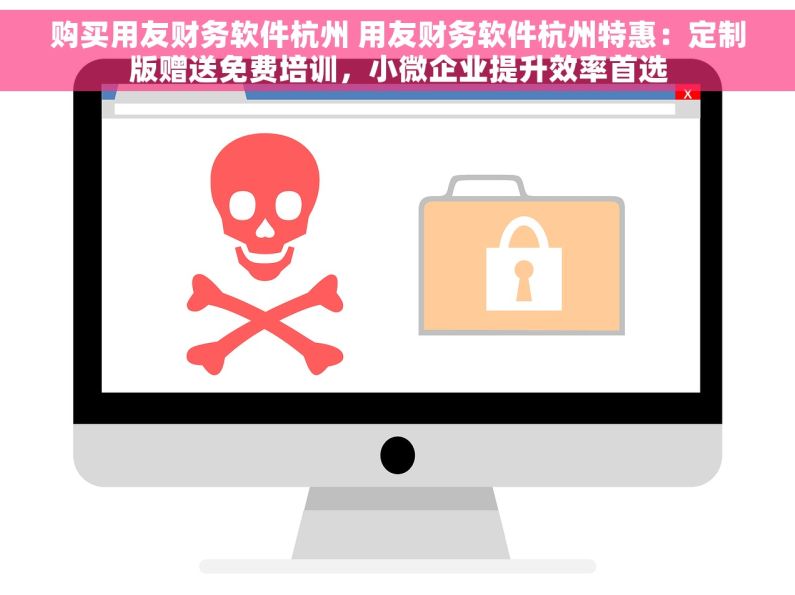购买用友财务软件杭州 用友财务软件杭州特惠：定制版赠送免费培训，小微企业提升效率首选