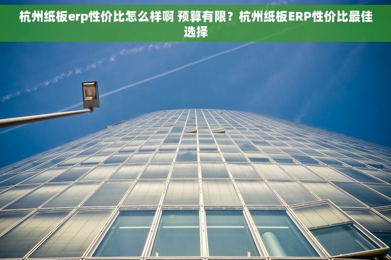 杭州纸板erp性价比怎么样啊 预算有限？杭州纸板ERP性价比最佳选择