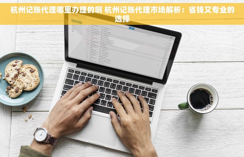 杭州记账代理哪里办理的啊 杭州记账代理市场解析：省钱又专业的选择