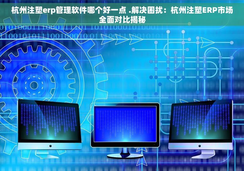 杭州注塑erp管理软件哪个好一点 .解决困扰：杭州注塑ERP市场全面对比揭秘