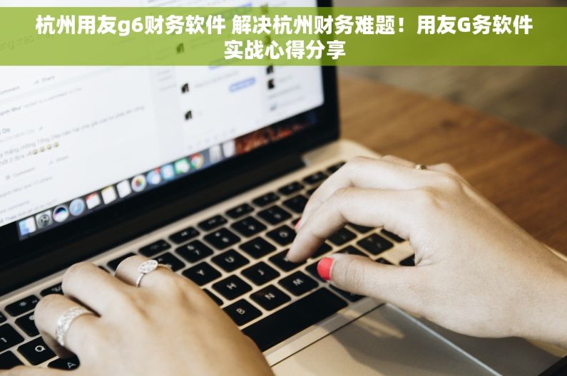 杭州用友g6财务软件 解决杭州财务难题！用友G务软件实战心得分享
